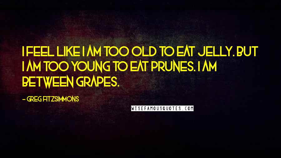 Greg Fitzsimmons Quotes: I feel like I am too old to eat jelly. But I am too young to eat prunes. I am between grapes.