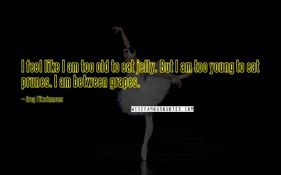 Greg Fitzsimmons Quotes: I feel like I am too old to eat jelly. But I am too young to eat prunes. I am between grapes.