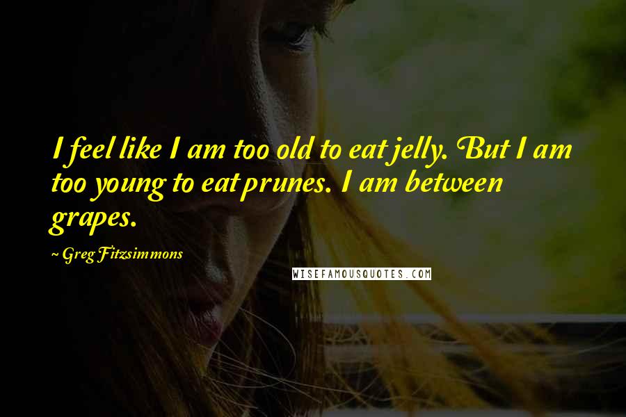Greg Fitzsimmons Quotes: I feel like I am too old to eat jelly. But I am too young to eat prunes. I am between grapes.