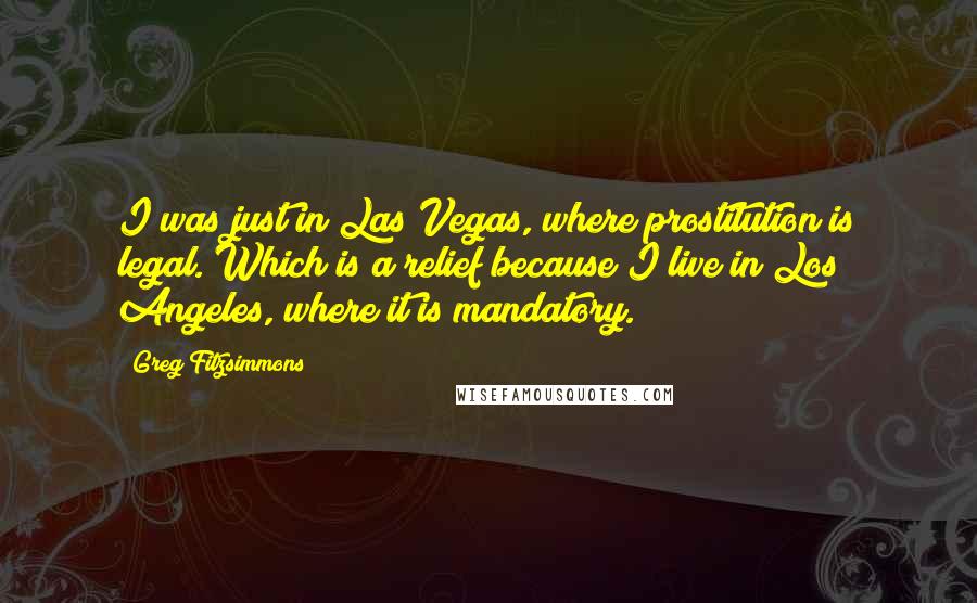 Greg Fitzsimmons Quotes: I was just in Las Vegas, where prostitution is legal. Which is a relief because I live in Los Angeles, where it is mandatory.