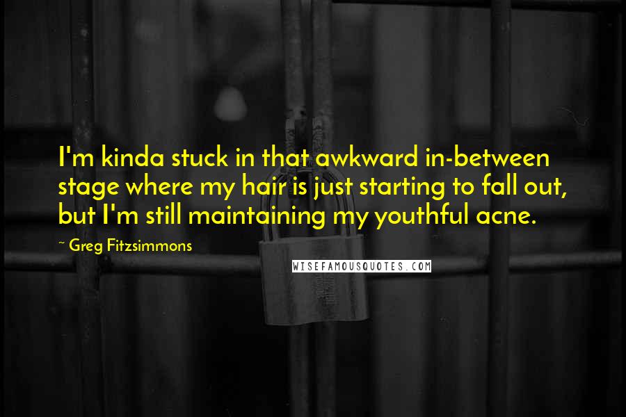 Greg Fitzsimmons Quotes: I'm kinda stuck in that awkward in-between stage where my hair is just starting to fall out, but I'm still maintaining my youthful acne.