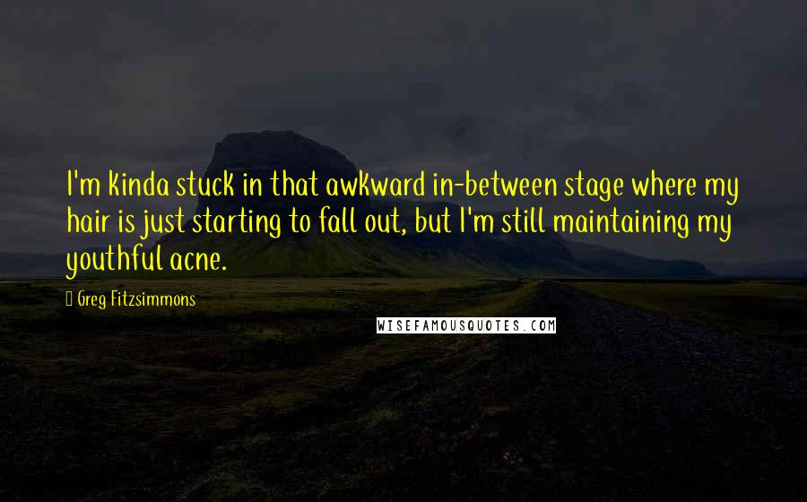 Greg Fitzsimmons Quotes: I'm kinda stuck in that awkward in-between stage where my hair is just starting to fall out, but I'm still maintaining my youthful acne.