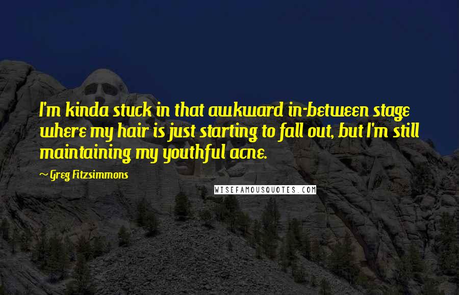 Greg Fitzsimmons Quotes: I'm kinda stuck in that awkward in-between stage where my hair is just starting to fall out, but I'm still maintaining my youthful acne.