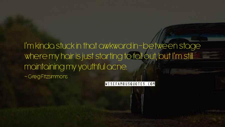 Greg Fitzsimmons Quotes: I'm kinda stuck in that awkward in-between stage where my hair is just starting to fall out, but I'm still maintaining my youthful acne.