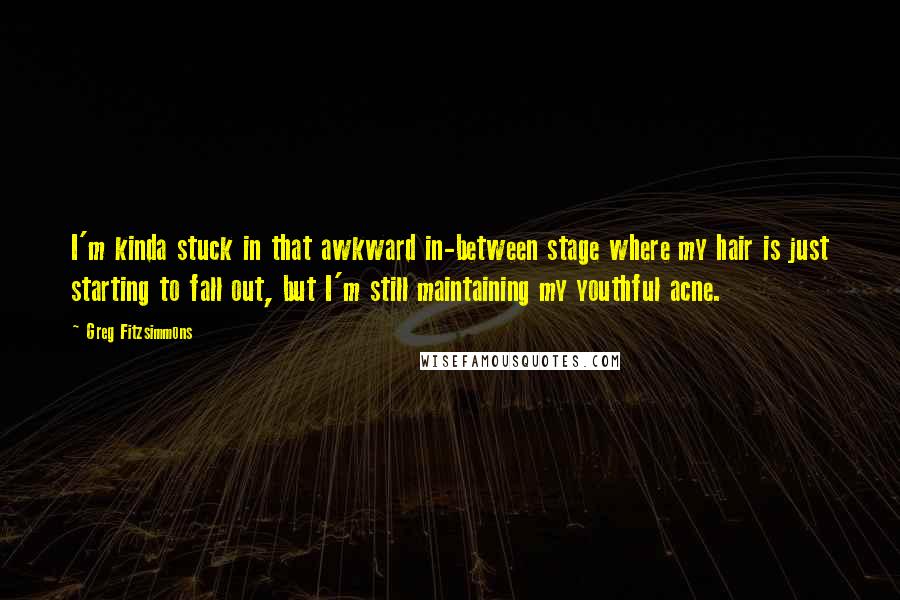 Greg Fitzsimmons Quotes: I'm kinda stuck in that awkward in-between stage where my hair is just starting to fall out, but I'm still maintaining my youthful acne.