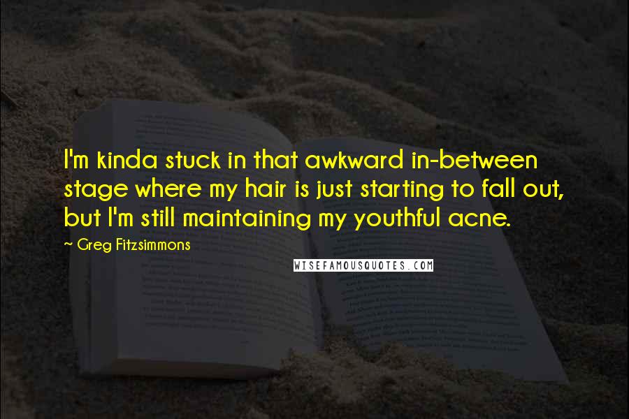 Greg Fitzsimmons Quotes: I'm kinda stuck in that awkward in-between stage where my hair is just starting to fall out, but I'm still maintaining my youthful acne.