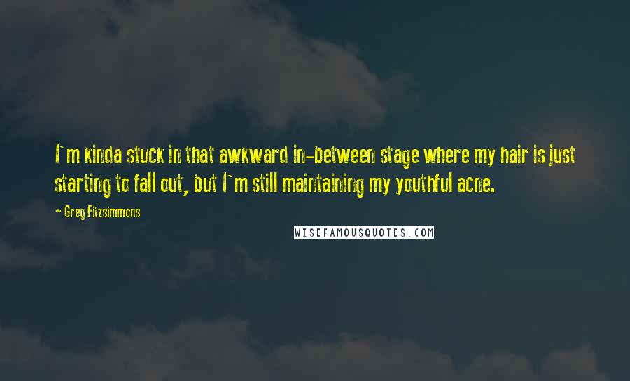 Greg Fitzsimmons Quotes: I'm kinda stuck in that awkward in-between stage where my hair is just starting to fall out, but I'm still maintaining my youthful acne.