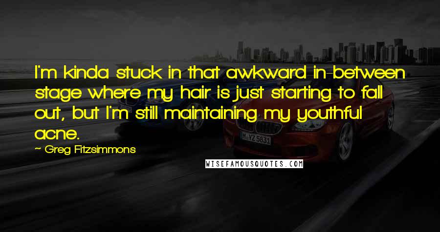 Greg Fitzsimmons Quotes: I'm kinda stuck in that awkward in-between stage where my hair is just starting to fall out, but I'm still maintaining my youthful acne.