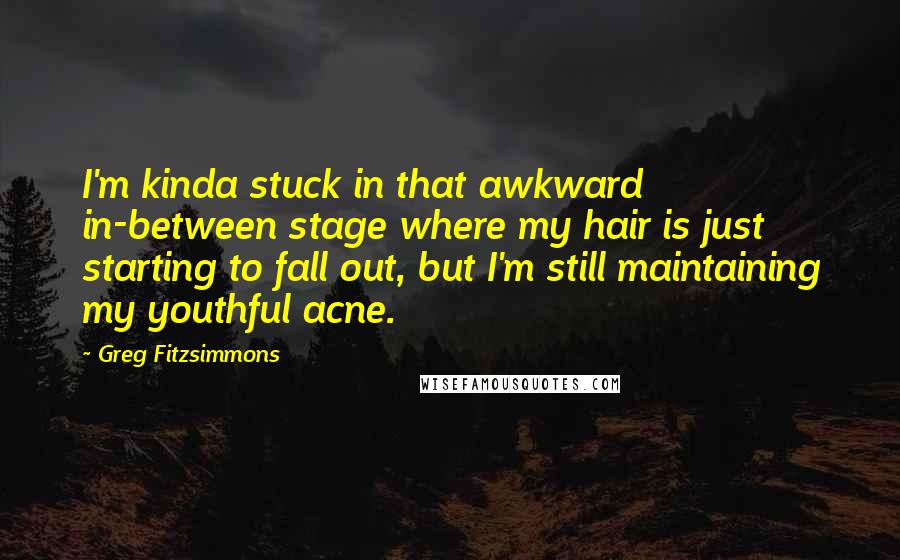 Greg Fitzsimmons Quotes: I'm kinda stuck in that awkward in-between stage where my hair is just starting to fall out, but I'm still maintaining my youthful acne.