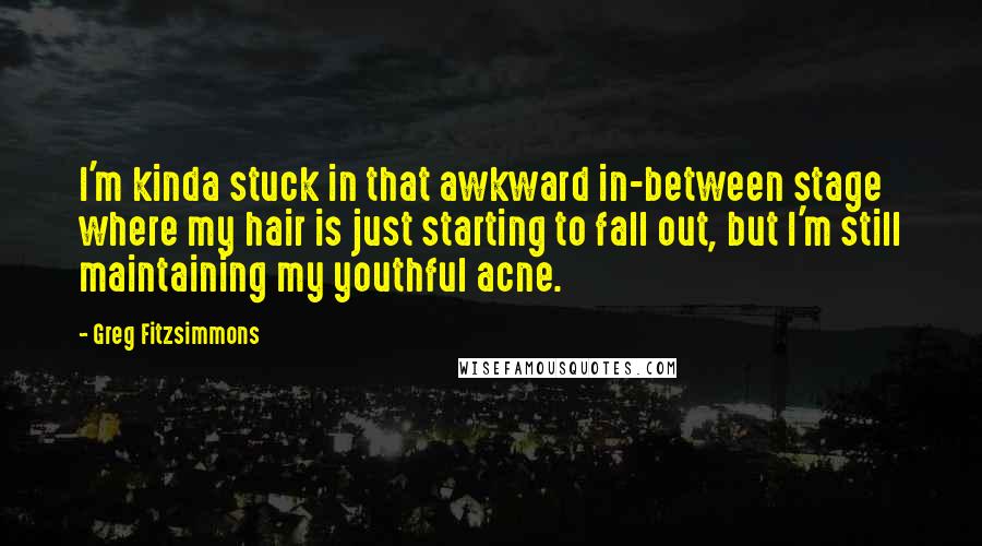 Greg Fitzsimmons Quotes: I'm kinda stuck in that awkward in-between stage where my hair is just starting to fall out, but I'm still maintaining my youthful acne.