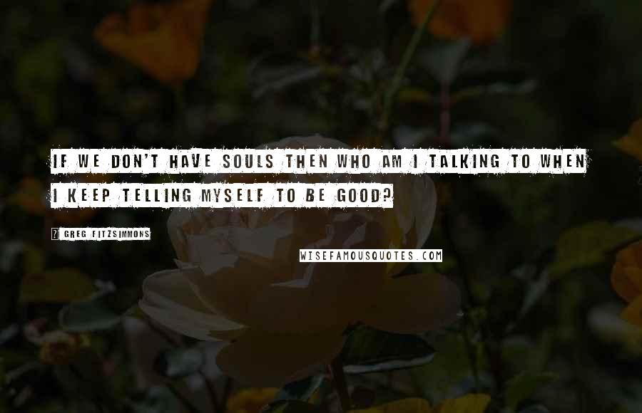 Greg Fitzsimmons Quotes: If we don't have souls then who am I talking to when I keep telling myself to be good?