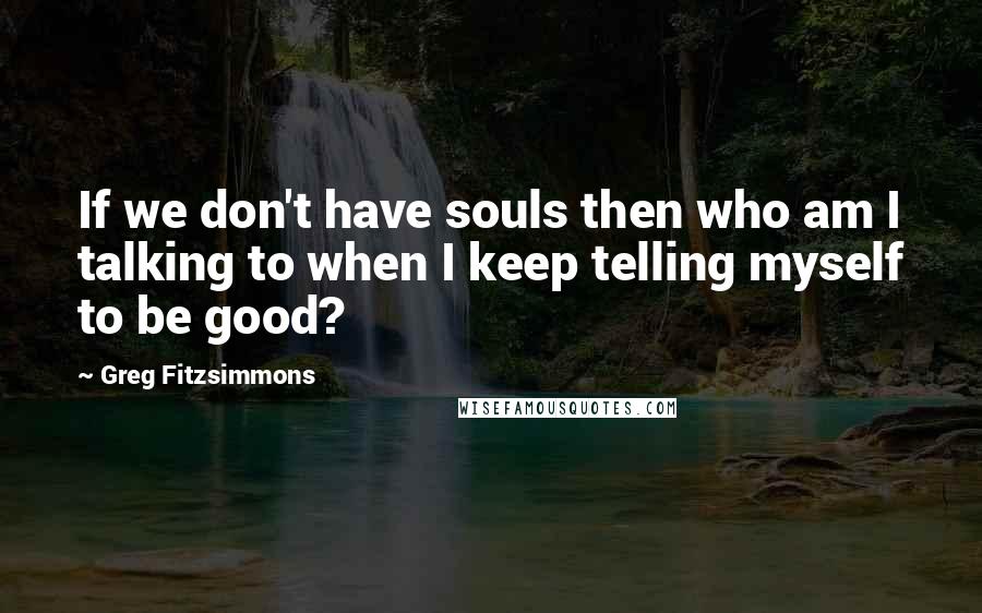 Greg Fitzsimmons Quotes: If we don't have souls then who am I talking to when I keep telling myself to be good?