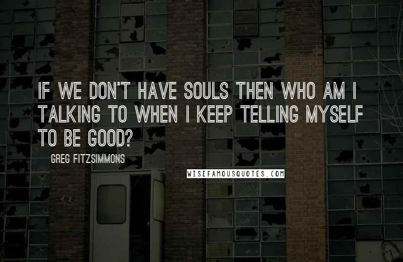 Greg Fitzsimmons Quotes: If we don't have souls then who am I talking to when I keep telling myself to be good?