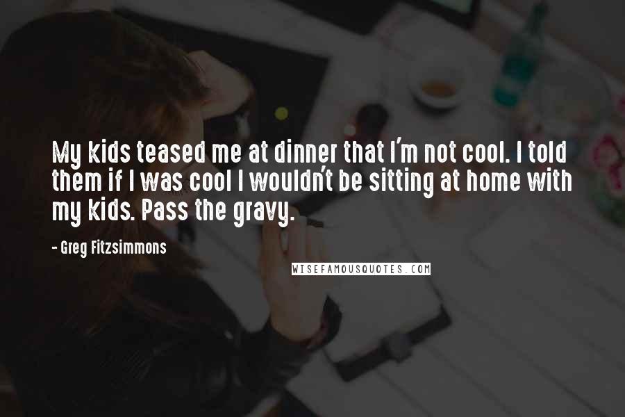 Greg Fitzsimmons Quotes: My kids teased me at dinner that I'm not cool. I told them if I was cool I wouldn't be sitting at home with my kids. Pass the gravy.