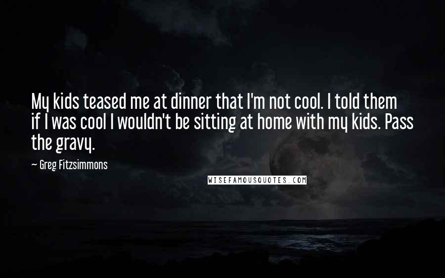 Greg Fitzsimmons Quotes: My kids teased me at dinner that I'm not cool. I told them if I was cool I wouldn't be sitting at home with my kids. Pass the gravy.