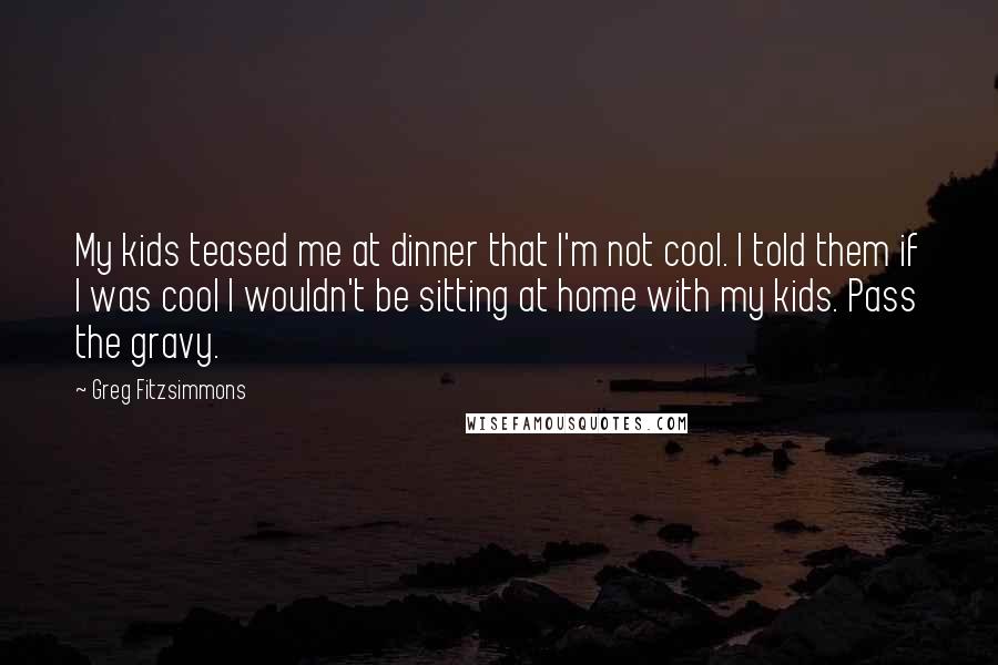 Greg Fitzsimmons Quotes: My kids teased me at dinner that I'm not cool. I told them if I was cool I wouldn't be sitting at home with my kids. Pass the gravy.