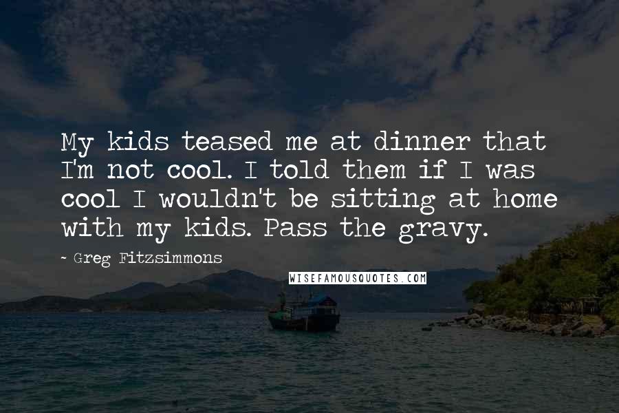 Greg Fitzsimmons Quotes: My kids teased me at dinner that I'm not cool. I told them if I was cool I wouldn't be sitting at home with my kids. Pass the gravy.