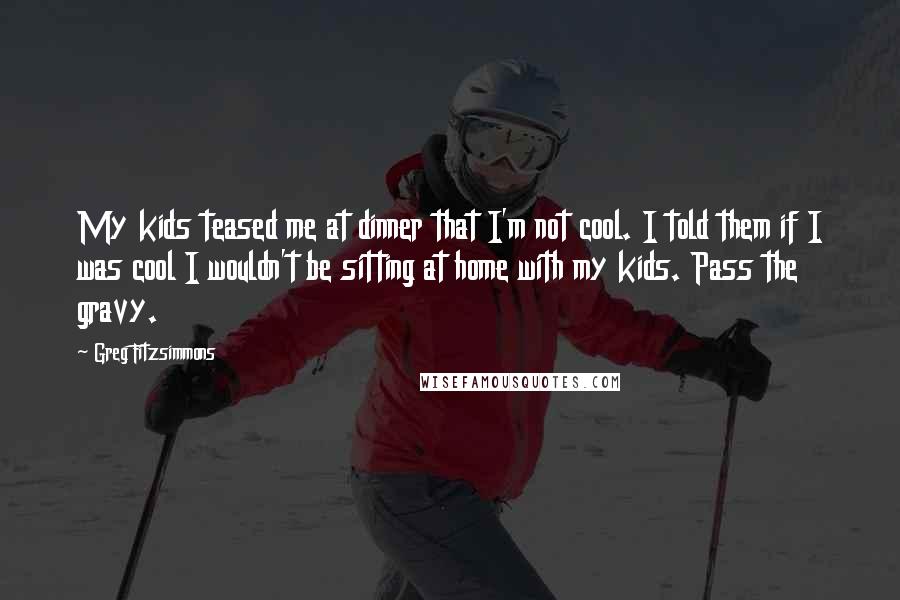 Greg Fitzsimmons Quotes: My kids teased me at dinner that I'm not cool. I told them if I was cool I wouldn't be sitting at home with my kids. Pass the gravy.