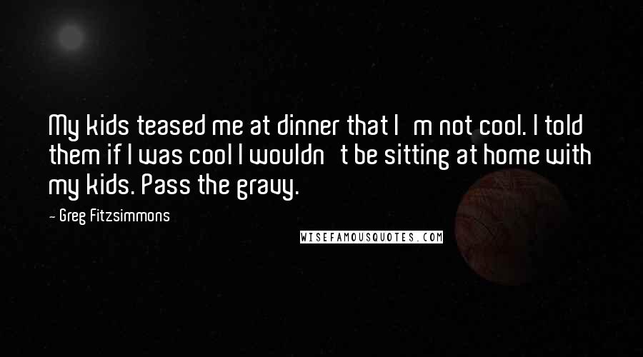 Greg Fitzsimmons Quotes: My kids teased me at dinner that I'm not cool. I told them if I was cool I wouldn't be sitting at home with my kids. Pass the gravy.