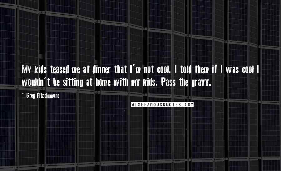 Greg Fitzsimmons Quotes: My kids teased me at dinner that I'm not cool. I told them if I was cool I wouldn't be sitting at home with my kids. Pass the gravy.