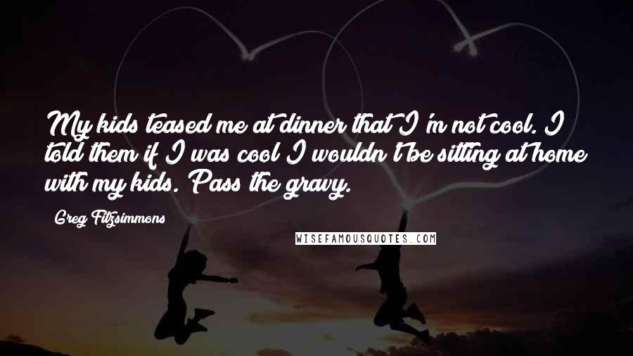 Greg Fitzsimmons Quotes: My kids teased me at dinner that I'm not cool. I told them if I was cool I wouldn't be sitting at home with my kids. Pass the gravy.