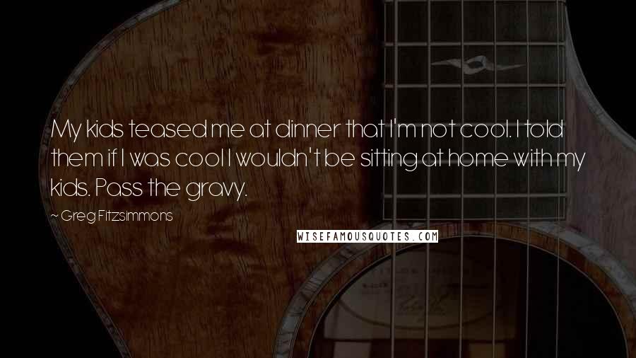 Greg Fitzsimmons Quotes: My kids teased me at dinner that I'm not cool. I told them if I was cool I wouldn't be sitting at home with my kids. Pass the gravy.