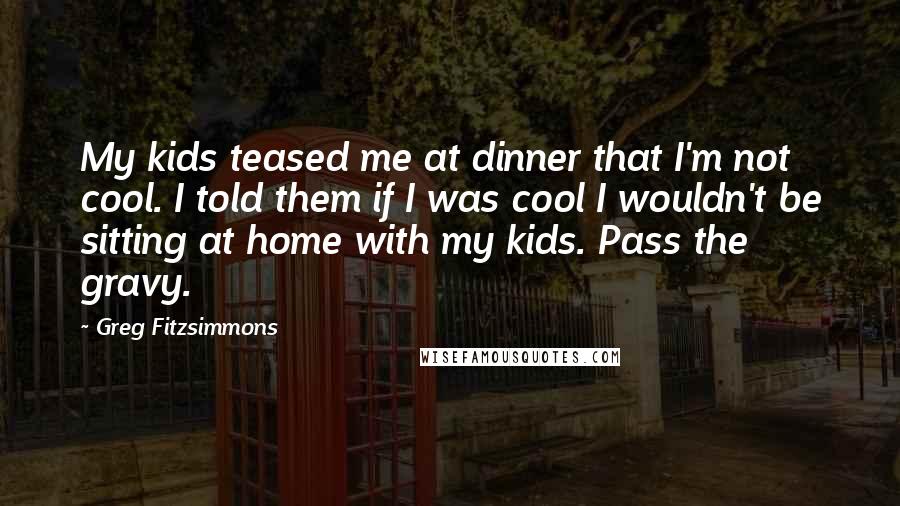 Greg Fitzsimmons Quotes: My kids teased me at dinner that I'm not cool. I told them if I was cool I wouldn't be sitting at home with my kids. Pass the gravy.