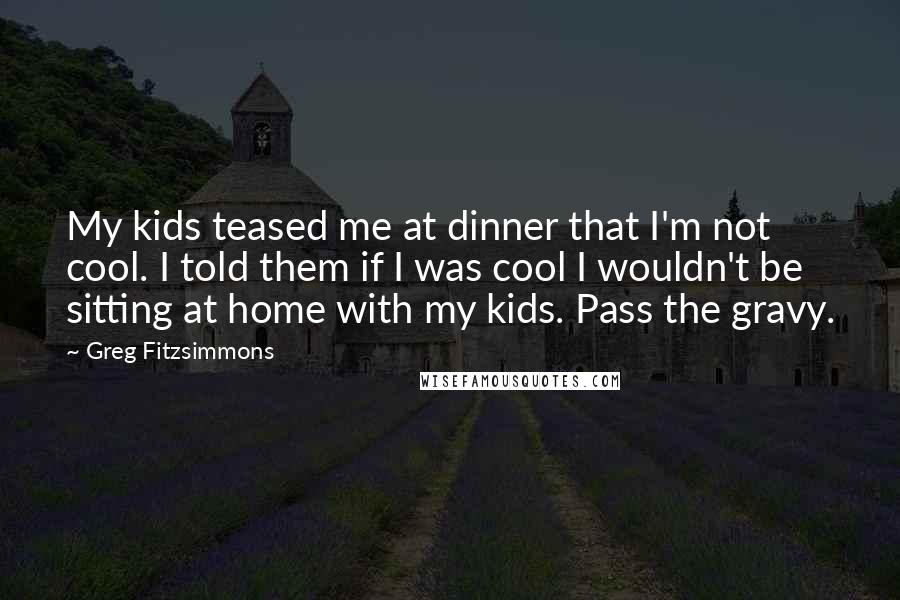 Greg Fitzsimmons Quotes: My kids teased me at dinner that I'm not cool. I told them if I was cool I wouldn't be sitting at home with my kids. Pass the gravy.