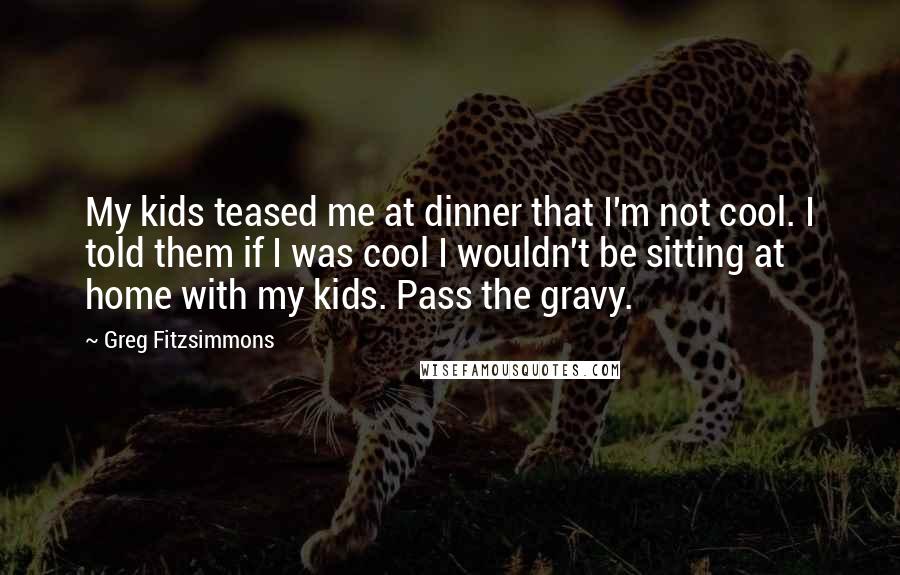 Greg Fitzsimmons Quotes: My kids teased me at dinner that I'm not cool. I told them if I was cool I wouldn't be sitting at home with my kids. Pass the gravy.