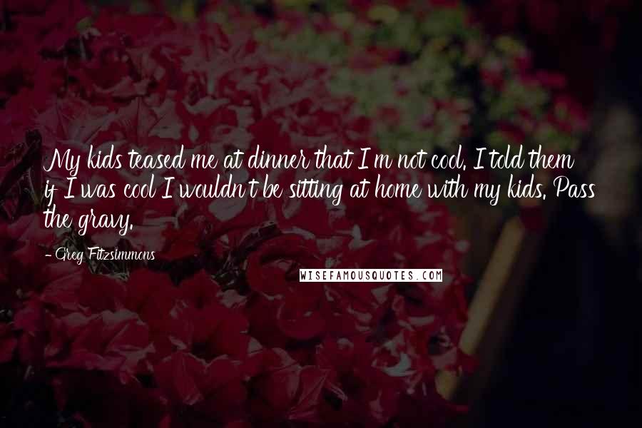 Greg Fitzsimmons Quotes: My kids teased me at dinner that I'm not cool. I told them if I was cool I wouldn't be sitting at home with my kids. Pass the gravy.