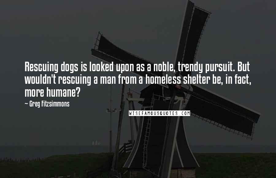 Greg Fitzsimmons Quotes: Rescuing dogs is looked upon as a noble, trendy pursuit. But wouldn't rescuing a man from a homeless shelter be, in fact, more humane?