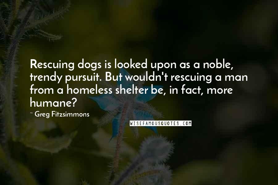 Greg Fitzsimmons Quotes: Rescuing dogs is looked upon as a noble, trendy pursuit. But wouldn't rescuing a man from a homeless shelter be, in fact, more humane?