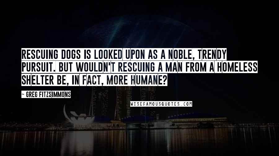 Greg Fitzsimmons Quotes: Rescuing dogs is looked upon as a noble, trendy pursuit. But wouldn't rescuing a man from a homeless shelter be, in fact, more humane?