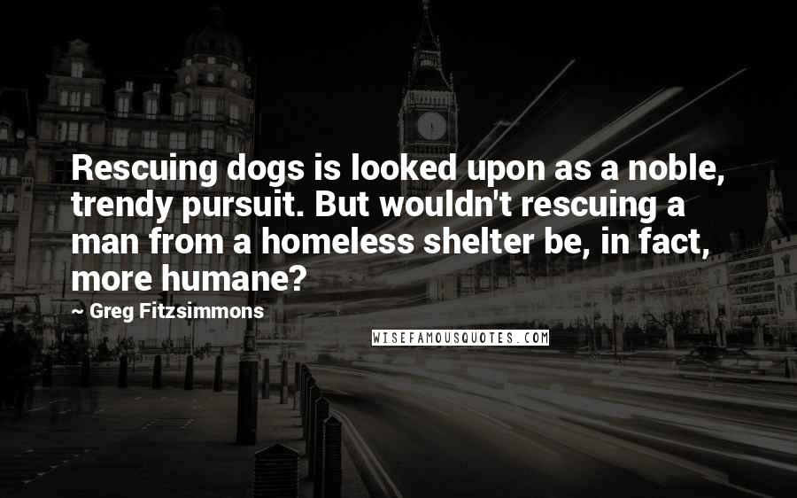 Greg Fitzsimmons Quotes: Rescuing dogs is looked upon as a noble, trendy pursuit. But wouldn't rescuing a man from a homeless shelter be, in fact, more humane?