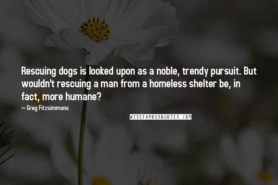 Greg Fitzsimmons Quotes: Rescuing dogs is looked upon as a noble, trendy pursuit. But wouldn't rescuing a man from a homeless shelter be, in fact, more humane?