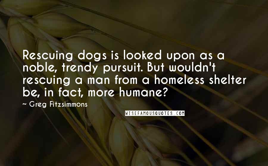 Greg Fitzsimmons Quotes: Rescuing dogs is looked upon as a noble, trendy pursuit. But wouldn't rescuing a man from a homeless shelter be, in fact, more humane?