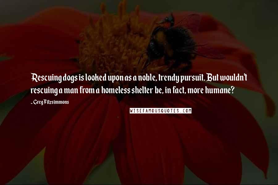 Greg Fitzsimmons Quotes: Rescuing dogs is looked upon as a noble, trendy pursuit. But wouldn't rescuing a man from a homeless shelter be, in fact, more humane?