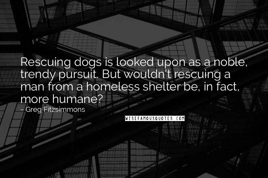 Greg Fitzsimmons Quotes: Rescuing dogs is looked upon as a noble, trendy pursuit. But wouldn't rescuing a man from a homeless shelter be, in fact, more humane?