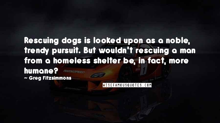 Greg Fitzsimmons Quotes: Rescuing dogs is looked upon as a noble, trendy pursuit. But wouldn't rescuing a man from a homeless shelter be, in fact, more humane?