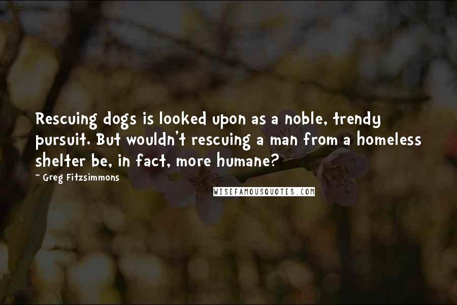 Greg Fitzsimmons Quotes: Rescuing dogs is looked upon as a noble, trendy pursuit. But wouldn't rescuing a man from a homeless shelter be, in fact, more humane?