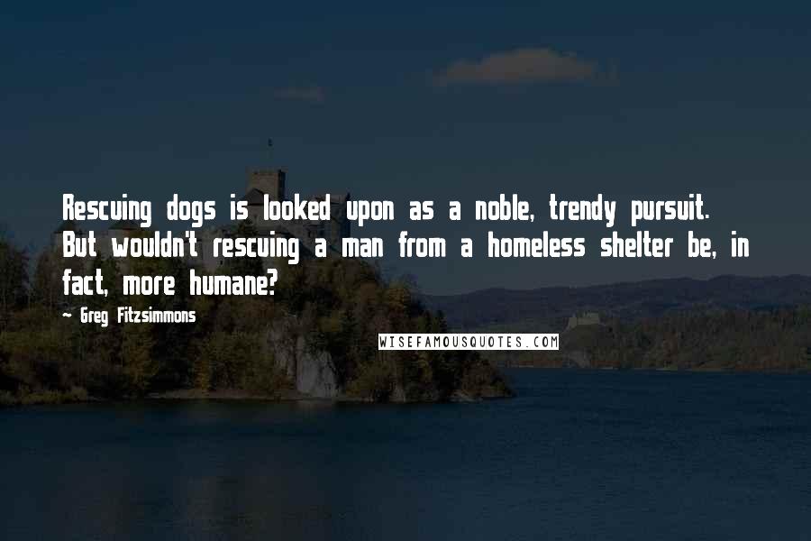 Greg Fitzsimmons Quotes: Rescuing dogs is looked upon as a noble, trendy pursuit. But wouldn't rescuing a man from a homeless shelter be, in fact, more humane?