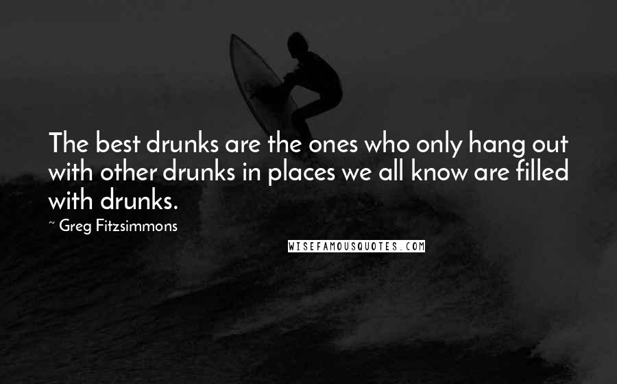 Greg Fitzsimmons Quotes: The best drunks are the ones who only hang out with other drunks in places we all know are filled with drunks.