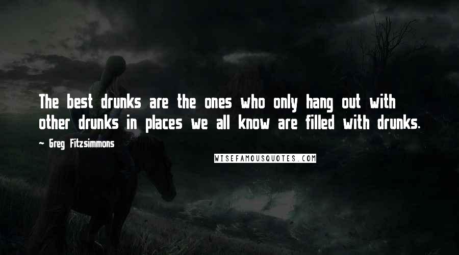 Greg Fitzsimmons Quotes: The best drunks are the ones who only hang out with other drunks in places we all know are filled with drunks.