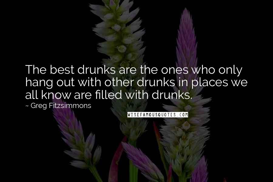 Greg Fitzsimmons Quotes: The best drunks are the ones who only hang out with other drunks in places we all know are filled with drunks.