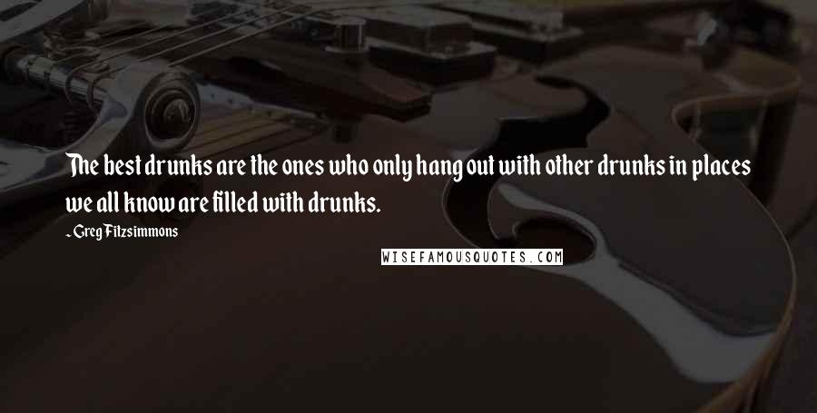 Greg Fitzsimmons Quotes: The best drunks are the ones who only hang out with other drunks in places we all know are filled with drunks.