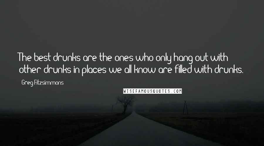 Greg Fitzsimmons Quotes: The best drunks are the ones who only hang out with other drunks in places we all know are filled with drunks.