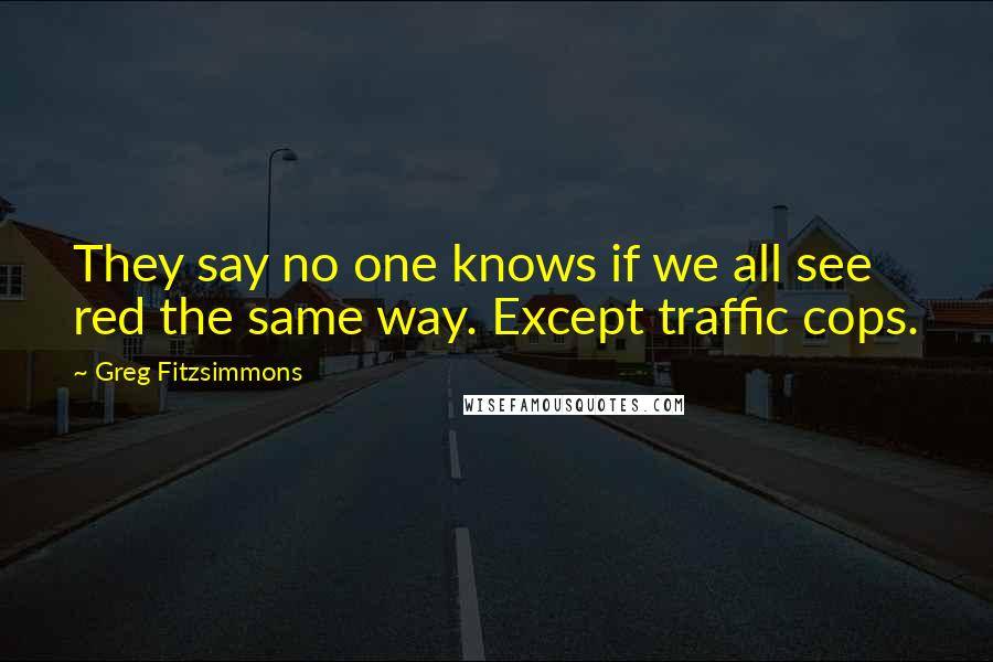 Greg Fitzsimmons Quotes: They say no one knows if we all see red the same way. Except traffic cops.