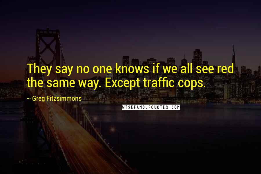 Greg Fitzsimmons Quotes: They say no one knows if we all see red the same way. Except traffic cops.