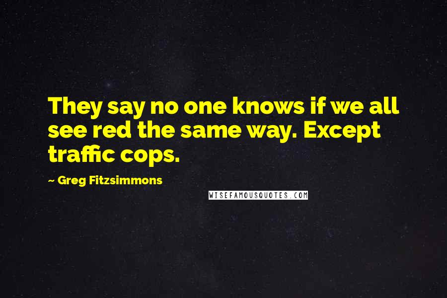 Greg Fitzsimmons Quotes: They say no one knows if we all see red the same way. Except traffic cops.