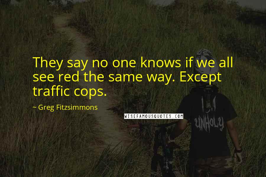 Greg Fitzsimmons Quotes: They say no one knows if we all see red the same way. Except traffic cops.